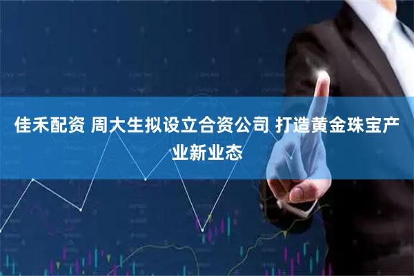 佳禾配资 周大生拟设立合资公司 打造黄金珠宝产业新业态