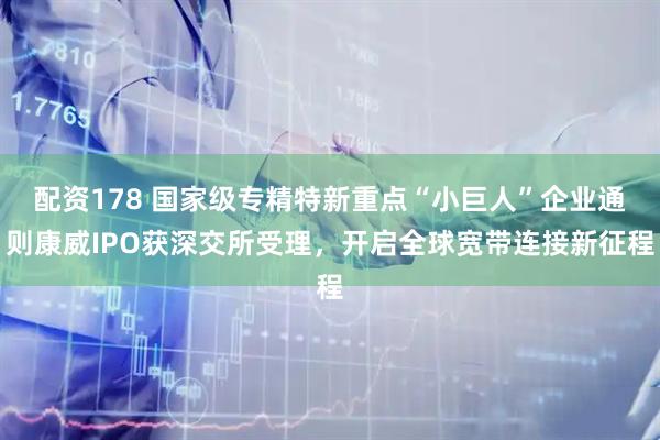 配资178 国家级专精特新重点“小巨人”企业通则康威IPO获深交所受理，开启全球宽带连接新征程