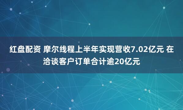 红盘配资 摩尔线程上半年实现营收7.02亿元 在洽谈客户订单合计逾20亿元