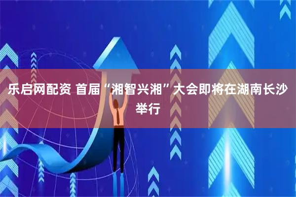乐启网配资 首届“湘智兴湘”大会即将在湖南长沙举行