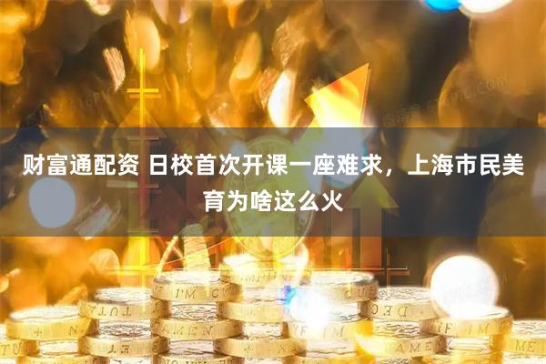财富通配资 日校首次开课一座难求，上海市民美育为啥这么火