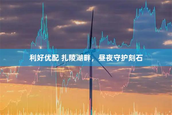 利好优配 扎陵湖畔，昼夜守护刻石