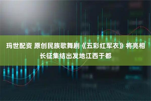 玛世配资 原创民族歌舞剧《五彩红军衣》将亮相长征集结出发地江西于都