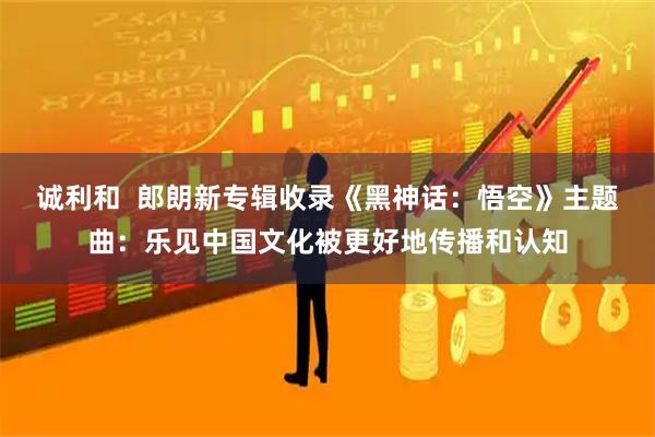 诚利和  郎朗新专辑收录《黑神话：悟空》主题曲：乐见中国文化被更好地传播和认知