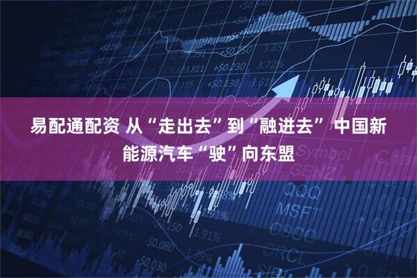 易配通配资 从“走出去”到“融进去”&#32;中国新能源汽车“驶”向东盟