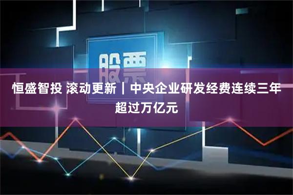 恒盛智投 滚动更新｜中央企业研发经费连续三年超过万亿元