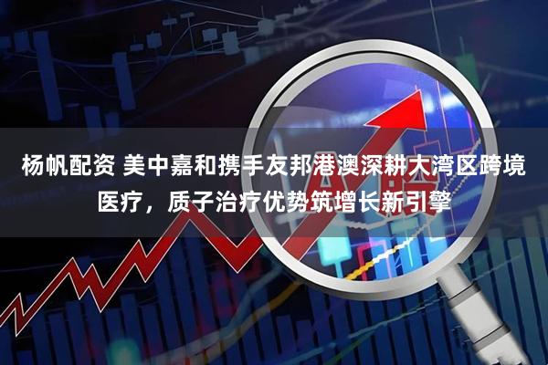 杨帆配资 美中嘉和携手友邦港澳深耕大湾区跨境医疗，质子治疗优势筑增长新引擎