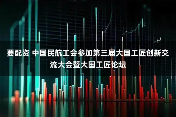 要配资 中国民航工会参加第三届大国工匠创新交流大会暨大国工匠论坛