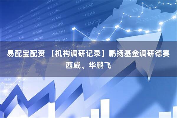 易配宝配资 【机构调研记录】鹏扬基金调研德赛西威、华鹏飞
