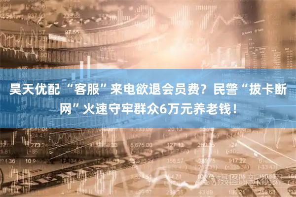 昊天优配 “客服”来电欲退会员费？民警“拔卡断网”火速守牢群众6万元养老钱！