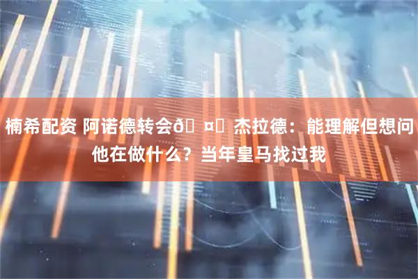 楠希配资 阿诺德转会🤔杰拉德：能理解但想问他在做什么？当年皇马找过我