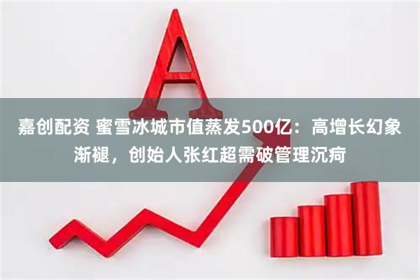 嘉创配资 蜜雪冰城市值蒸发500亿：高增长幻象渐褪，创始人张红超需破管理沉疴