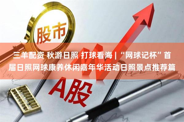 三羊配资 秋游日照 打球看海 | “网球记杯”首届日照网球康养休闲嘉年华活动日照景点推荐篇