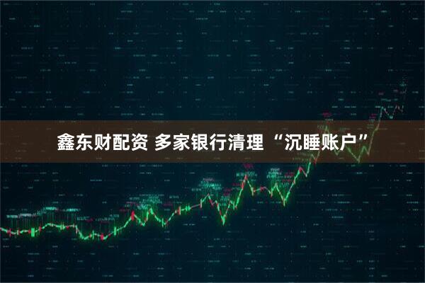 鑫东财配资 多家银行清理 “沉睡账户”