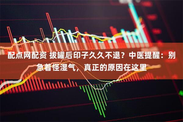 配点网配资 拔罐后印子久久不退？中医提醒：别急着怪湿气，真正的原因在这里