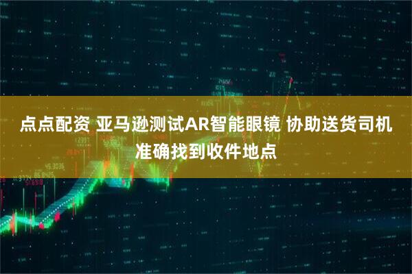 点点配资 亚马逊测试AR智能眼镜 协助送货司机准确找到收件地点