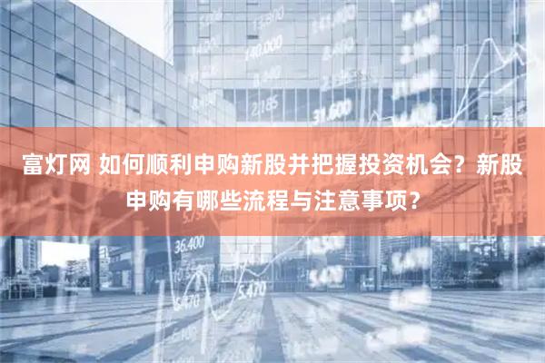 富灯网 如何顺利申购新股并把握投资机会？新股申购有哪些流程与注意事项？