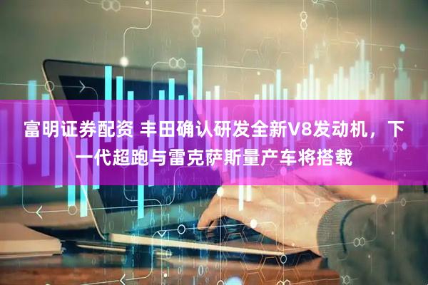 富明证券配资 丰田确认研发全新V8发动机，下一代超跑与雷克萨斯量产车将搭载