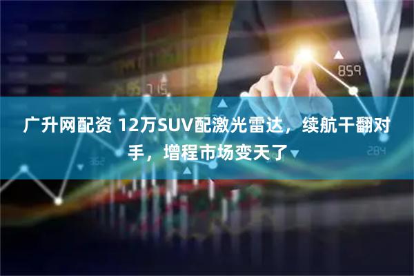 广升网配资 12万SUV配激光雷达，续航干翻对手，增程市场变天了