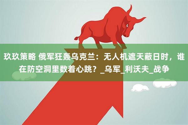 玖玖策略 俄军狂轰乌克兰：无人机遮天蔽日时，谁在防空洞里数着心跳？_乌军_利沃夫_战争