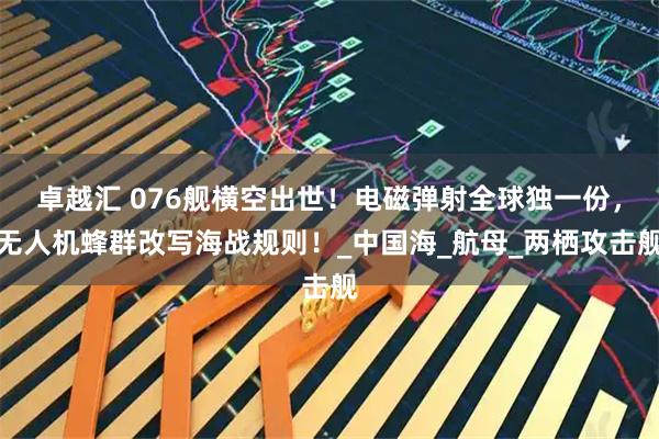 卓越汇 076舰横空出世！电磁弹射全球独一份，无人机蜂群改写海战规则！_中国海_航母_两栖攻击舰