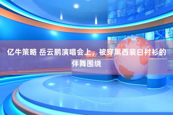 亿牛策略 岳云鹏演唱会上，被穿黑西装白衬衫的伴舞围绕