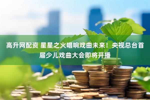高升网配资 星星之火唱响戏曲未来！央视总台首届少儿戏曲大会即将开播