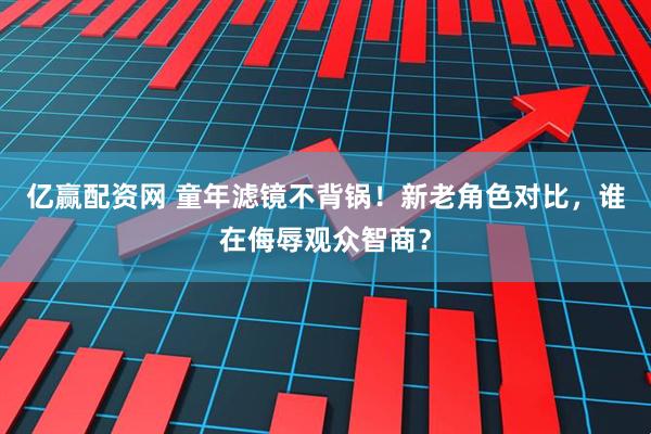 亿赢配资网 童年滤镜不背锅！新老角色对比，谁在侮辱观众智商？