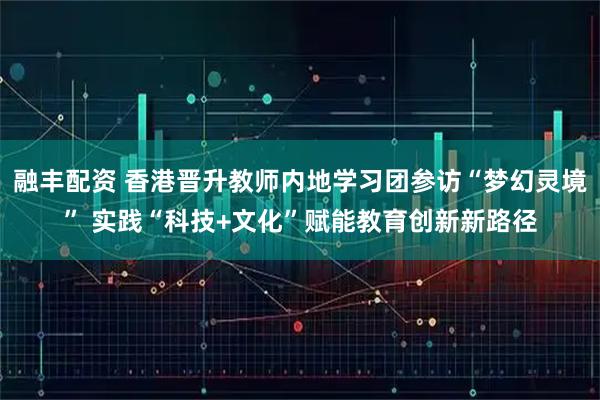 融丰配资 香港晋升教师内地学习团参访“梦幻灵境” 实践“科技+文化”赋能教育创新新路径