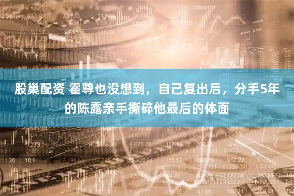 股巢配资 霍尊也没想到，自己复出后，分手5年的陈露亲手撕碎他最后的体面