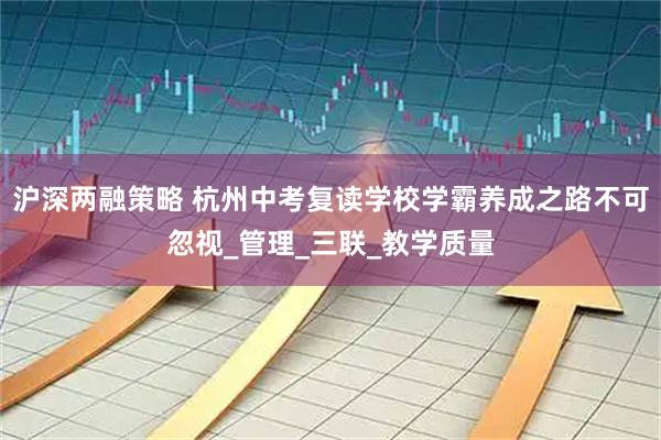 沪深两融策略 杭州中考复读学校学霸养成之路不可忽视_管理_三联_教学质量