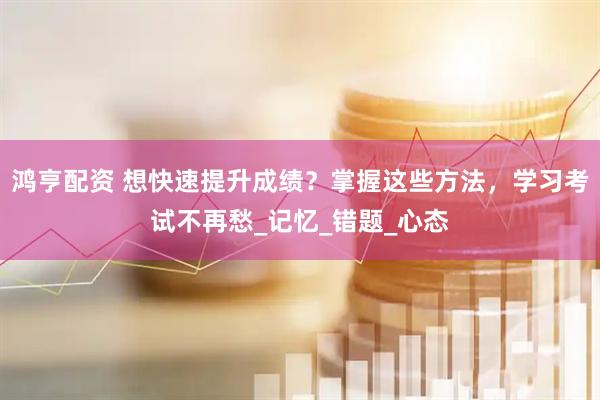 鸿亨配资 想快速提升成绩？掌握这些方法，学习考试不再愁_记忆_错题_心态