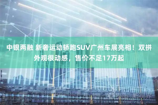 中银两融 新奢运动轿跑SUV广州车展亮相！双拼外观很动感，售价不足17万起