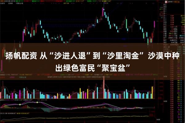 扬帆配资 从“沙进人退”到“沙里淘金” 沙漠中种出绿色富民“聚宝盆”