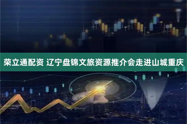 荣立通配资 辽宁盘锦文旅资源推介会走进山城重庆
