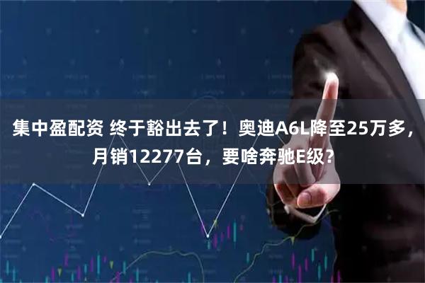 集中盈配资 终于豁出去了！奥迪A6L降至25万多，月销12277台，要啥奔驰E级？