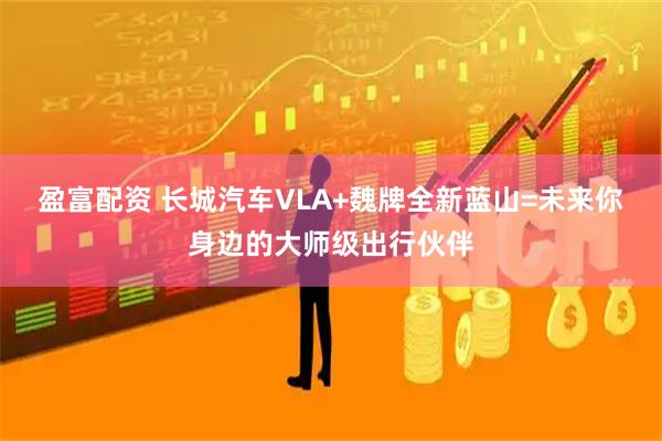 盈富配资 长城汽车VLA+魏牌全新蓝山=未来你身边的大师级出行伙伴