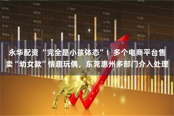 永华配资 “完全是小孩体态”！多个电商平台售卖“幼女款”情趣玩偶，东莞惠州多部门介入处理