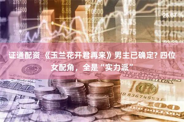 证通配资 《玉兰花开君再来》男主已确定? 四位女配角，全是“实力派”