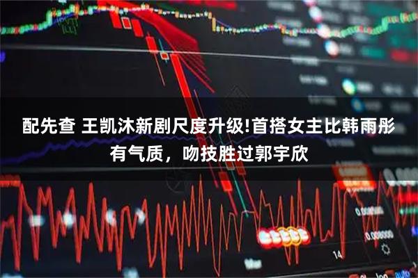 配先查 王凯沐新剧尺度升级!首搭女主比韩雨彤有气质，吻技胜过郭宇欣