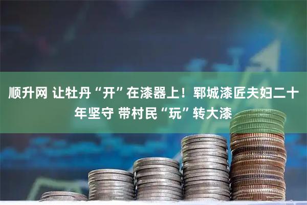 顺升网 让牡丹“开”在漆器上！郓城漆匠夫妇二十年坚守 带村民“玩”转大漆