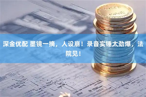 深金优配 墨镜一摘，人设崩！录音实锤太劲爆，法院见！
