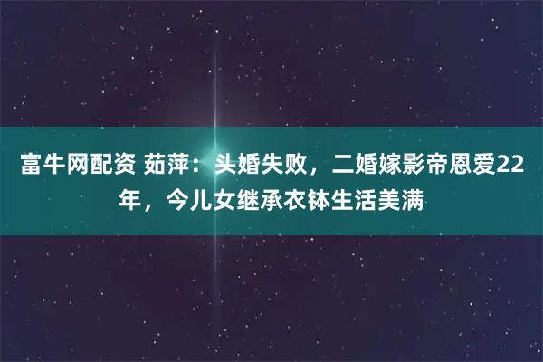 富牛网配资 茹萍：头婚失败，二婚嫁影帝恩爱22年，今儿女继承衣钵生活美满