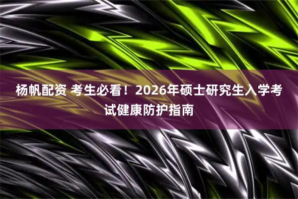 杨帆配资 考生必看！2026年硕士研究生入学考试健康防护指南