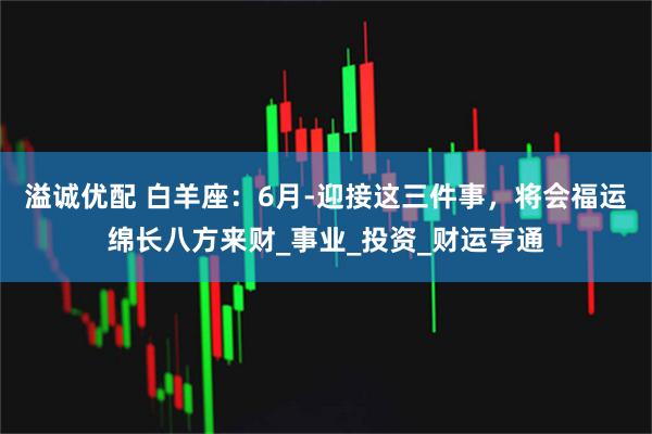 溢诚优配 白羊座：6月-迎接这三件事，将会福运绵长八方来财_事业_投资_财运亨通