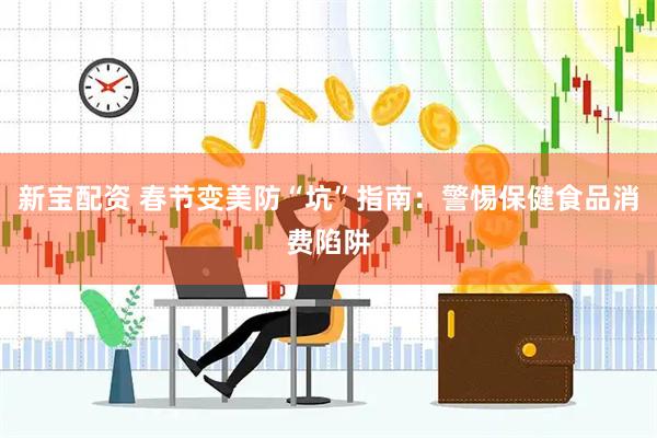 新宝配资 春节变美防“坑”指南：警惕保健食品消费陷阱