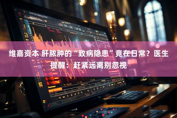 维嘉资本 肝脓肿的“致病隐患”竟在日常？医生提醒：赶紧远离别忽视