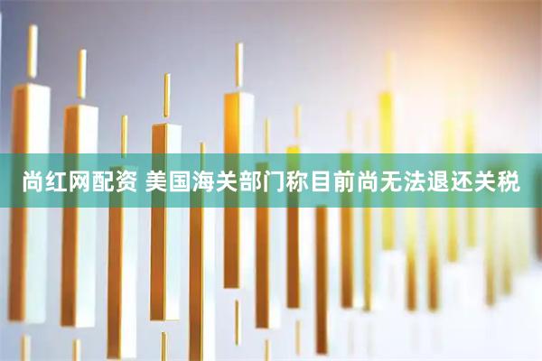 尚红网配资 美国海关部门称目前尚无法退还关税