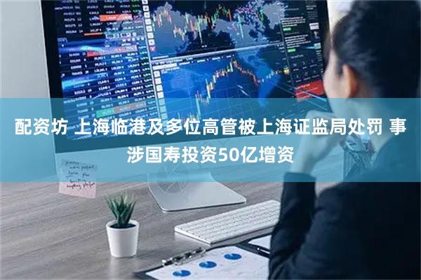 配资坊 上海临港及多位高管被上海证监局处罚 事涉国寿投资50亿增资