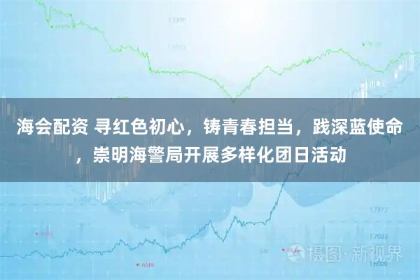 海会配资 寻红色初心，铸青春担当，践深蓝使命，崇明海警局开展多样化团日活动